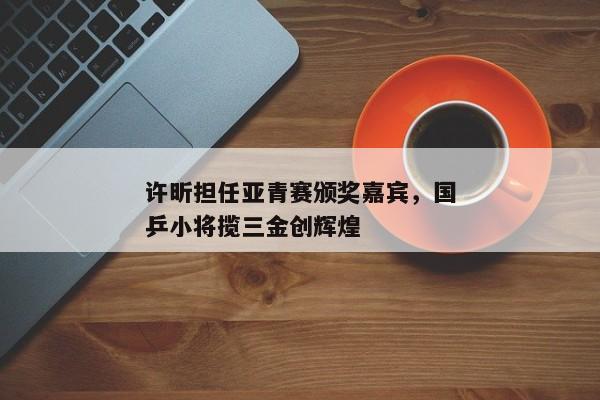 许昕担任亚青赛颁奖嘉宾，国乒小将揽三金创辉煌