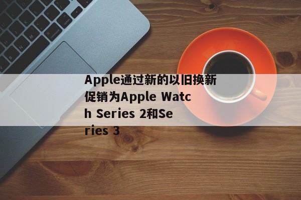 Apple通过新的以旧换新促销为Apple Watch Series 2和Series 3
