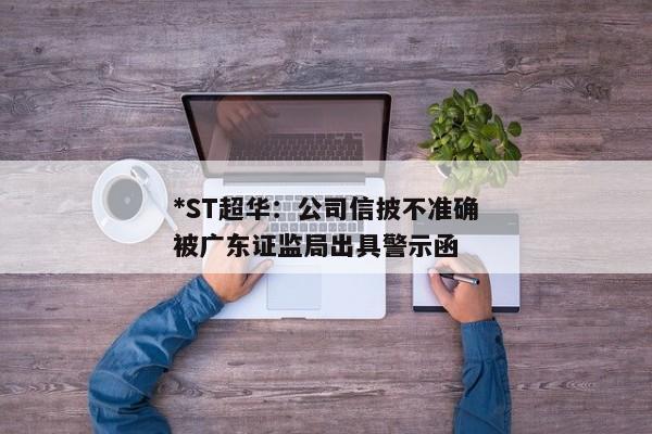 *ST超华：公司信披不准确被广东证监局出具警示函