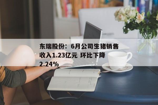 东瑞股份：6月公司生猪销售收入1.23亿元 环比下降2.24%