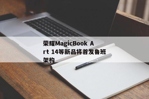 荣耀MagicBook Art 14等新品将首发鲁班架构