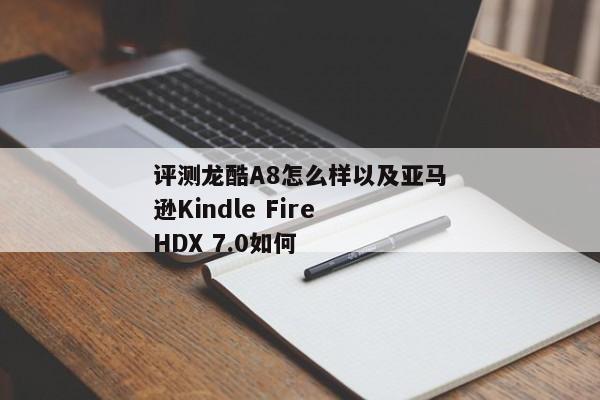 评测龙酷A8怎么样以及亚马逊Kindle Fire HDX 7.0如何