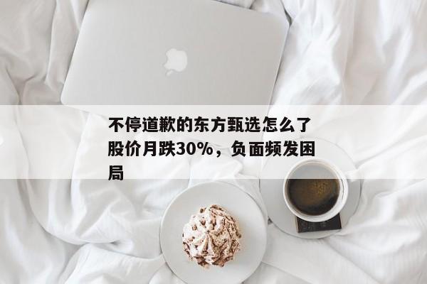 不停道歉的东方甄选怎么了 股价月跌30%，负面频发困局