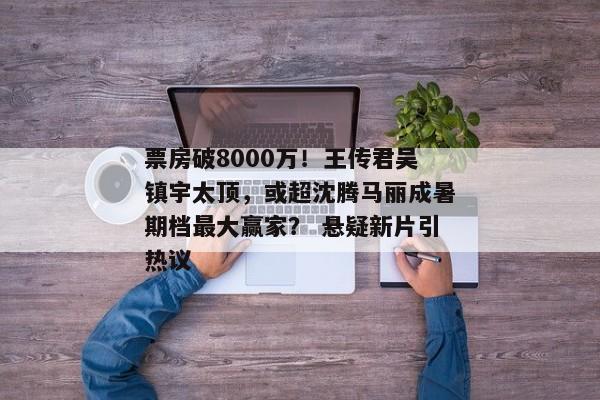 票房破8000万！王传君吴镇宇太顶，或超沈腾马丽成暑期档最大赢家？ 悬疑新片引热议