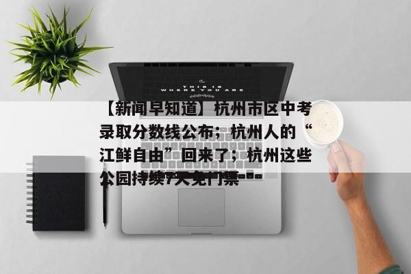 【新闻早知道】杭州市区中考录取分数线公布；杭州人的“江鲜自由”回来了；杭州这些公园持续7天免门票