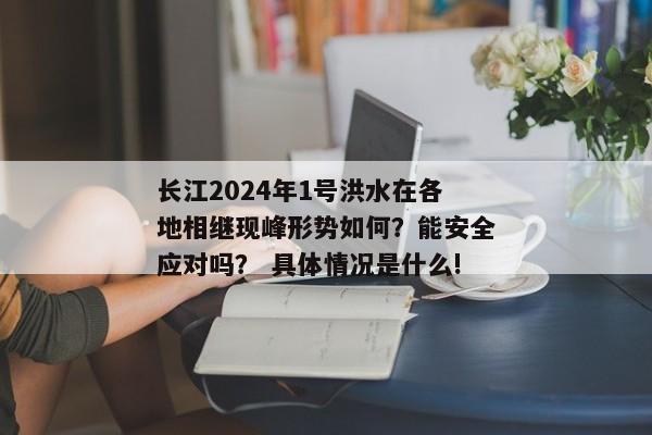 长江2024年1号洪水在各地相继现峰形势如何？能安全应对吗？ 具体情况是什么!