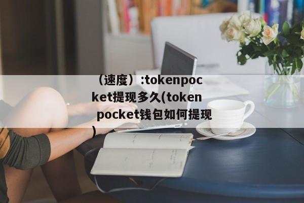 （速度）:tokenpocket提现多久(token pocket钱包如何提现) 