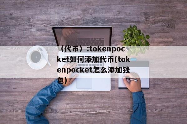 （代币）:tokenpocket如何添加代币(tokenpocket怎么添加钱包) 