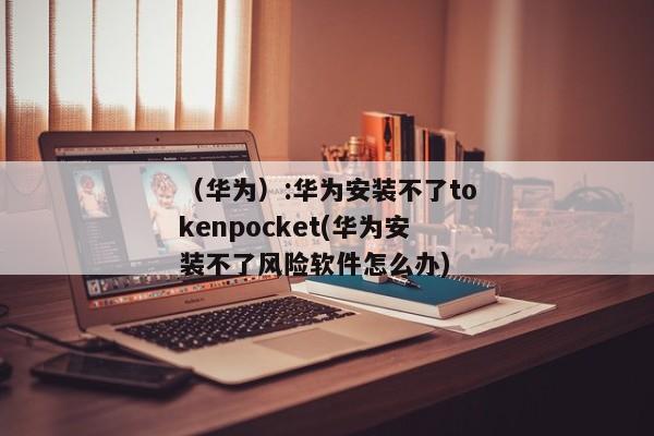 （华为）:华为安装不了tokenpocket(华为安装不了风险软件怎么办) 