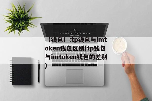 （钱包）:tp钱包与imtoken钱包区别(tp钱包与imtoken钱包的差别) 