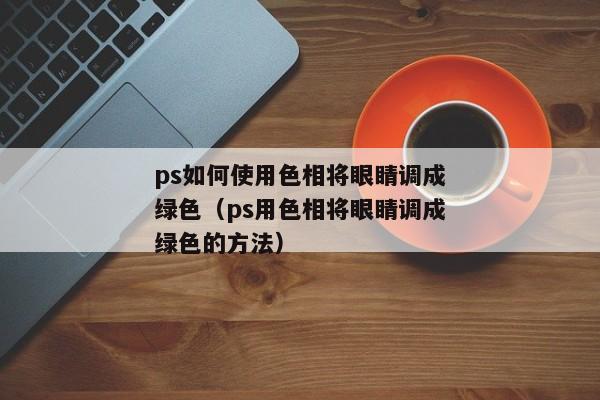 ps如何使用色相将眼睛调成绿色（ps用色相将眼睛调成绿色的方法）