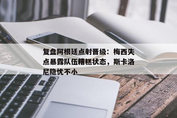 复盘阿根廷点射晋级：梅西失点暴露队伍糟糕状态，斯卡洛尼隐忧不小