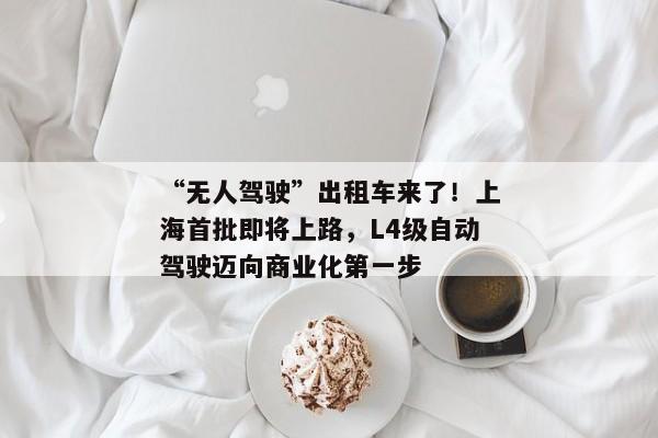 “无人驾驶”出租车来了！上海首批即将上路，L4级自动驾驶迈向商业化第一步