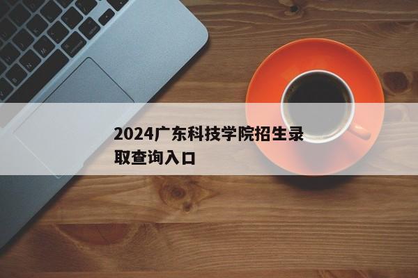 2024广东科技学院招生录取查询入口