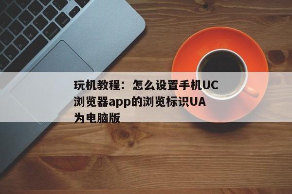 玩机教程：怎么设置手机UC浏览器app的浏览标识UA为电脑版