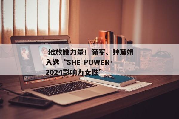  绽放她力量！简军、钟慧娟入选“SHE POWER·2024影响力女性”
