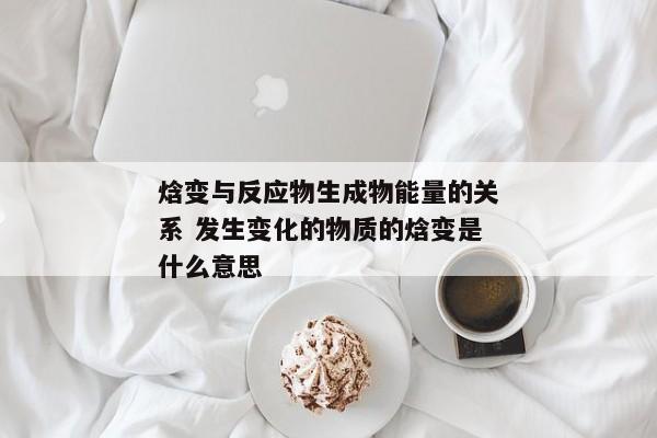 焓变与反应物生成物能量的关系 发生变化的物质的焓变是什么意思