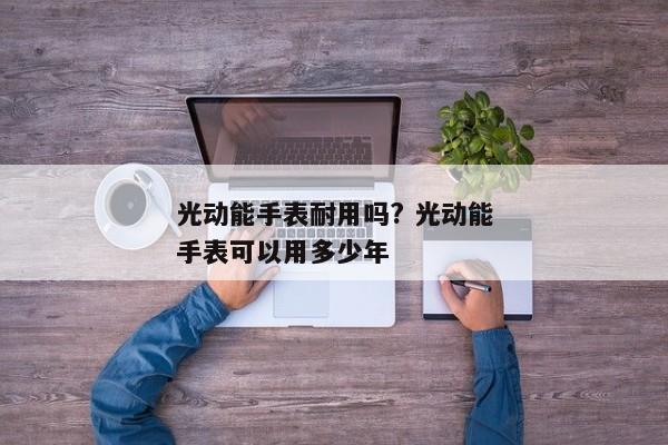 光动能手表耐用吗? 光动能手表可以用多少年