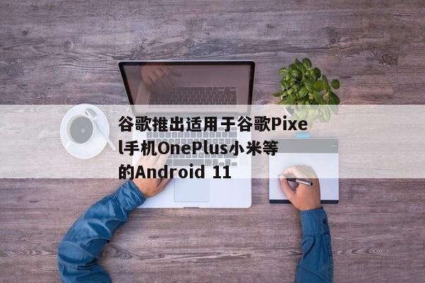 谷歌推出适用于谷歌Pixel手机OnePlus小米等的Android 11