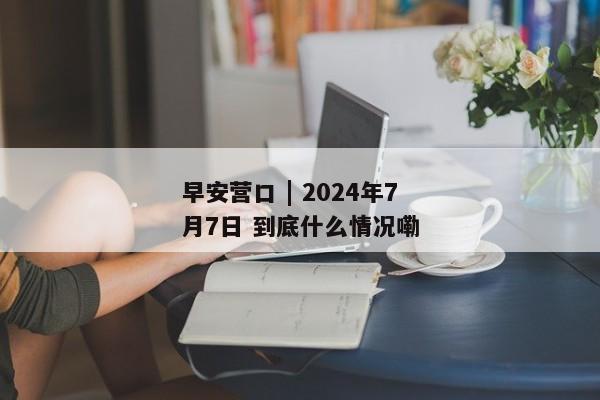 早安营口 | 2024年7月7日 到底什么情况嘞