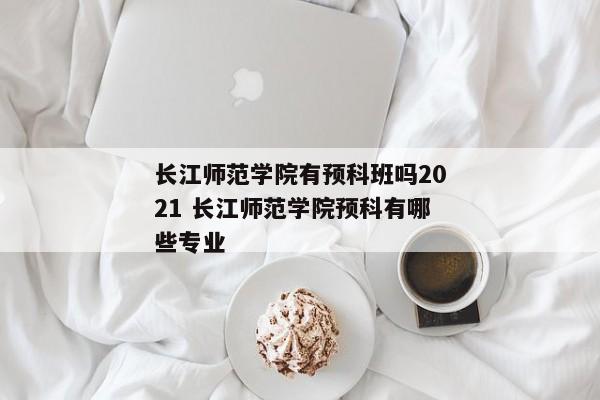 长江师范学院有预科班吗2021 长江师范学院预科有哪些专业