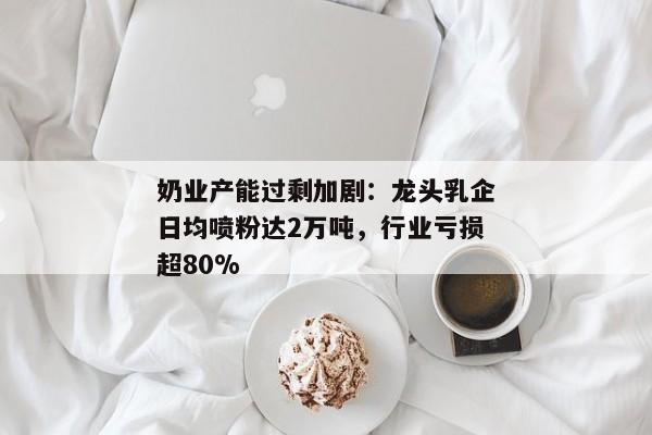 奶业产能过剩加剧：龙头乳企日均喷粉达2万吨，行业亏损超80%