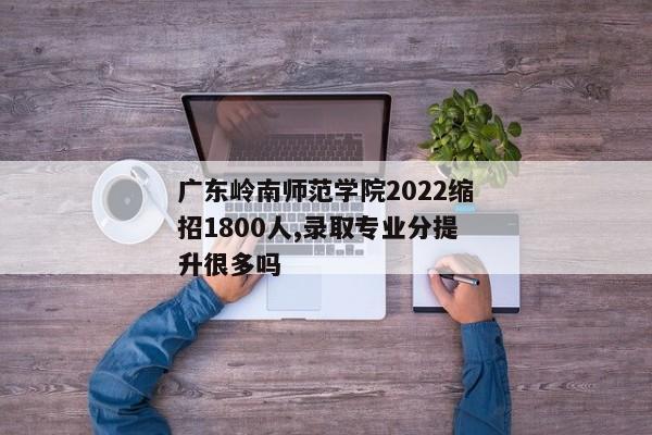 广东岭南师范学院2022缩招1800人,录取专业分提升很多吗