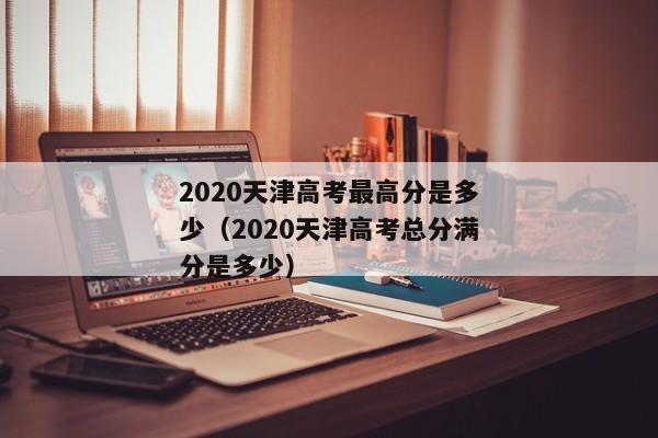 2020天津高考最高分是多少（2020天津高考总分满分是多少）