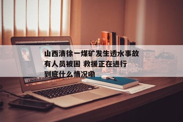 山西清徐一煤矿发生透水事故有人员被困 救援正在进行 到底什么情况嘞