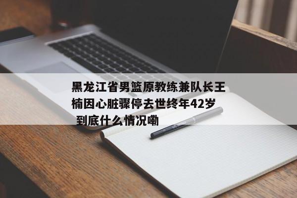 黑龙江省男篮原教练兼队长王楠因心脏骤停去世终年42岁 到底什么情况嘞