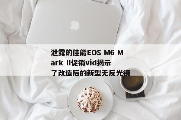 泄露的佳能EOS M6 Mark II促销vid揭示了改造后的新型无反光镜