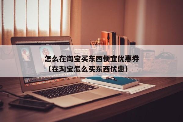 怎么在淘宝买东西便宜优惠券（在淘宝怎么买东西优惠）