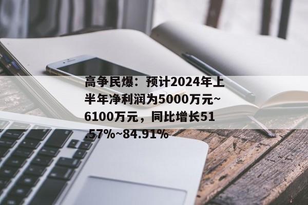 高争民爆：预计2024年上半年净利润为5000万元~6100万元，同比增长51.57%~84.91%