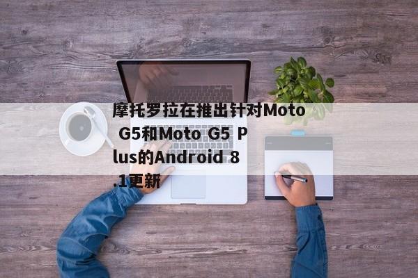 摩托罗拉在推出针对Moto G5和Moto G5 Plus的Android 8.1更新