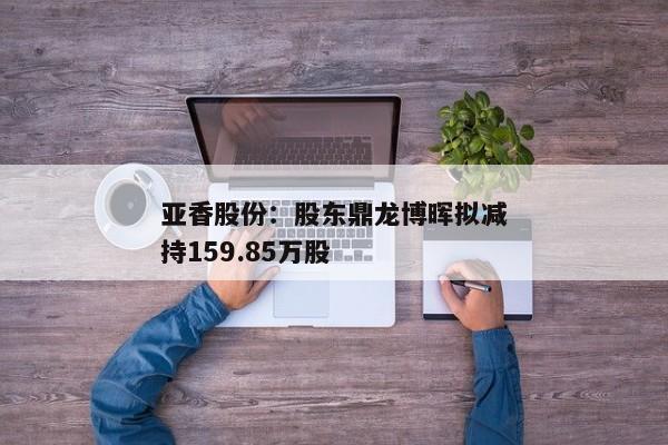 亚香股份：股东鼎龙博晖拟减持159.85万股