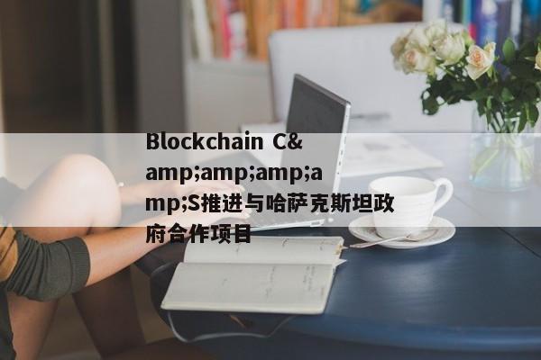 Blockchain C&amp;amp;amp;S推进与哈萨克斯坦政府合作项目