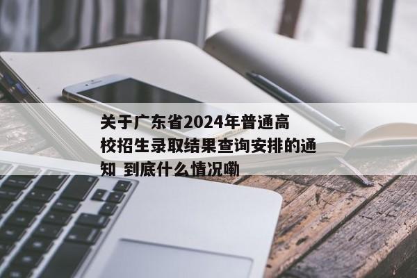 关于广东省2024年普通高校招生录取结果查询安排的通知 到底什么情况嘞