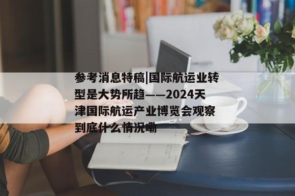 参考消息特稿|国际航运业转型是大势所趋——2024天津国际航运产业博览会观察 到底什么情况嘞