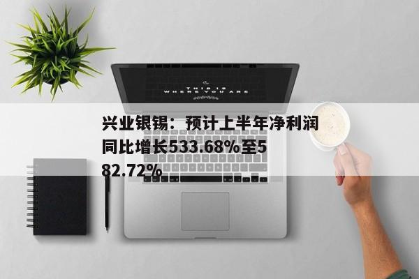 兴业银锡：预计上半年净利润同比增长533.68%至582.72%