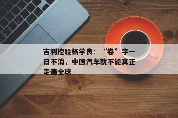 吉利控股杨学良：“卷”字一日不消，中国汽车就不能真正走遍全球