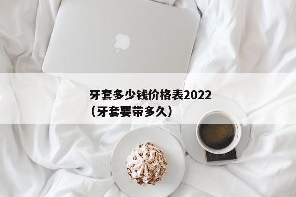  牙套多少钱价格表2022（牙套要带多久） 