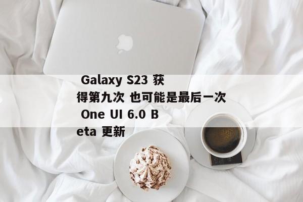  Galaxy S23 获得第九次 也可能是最后一次 One UI 6.0 Beta 更新 