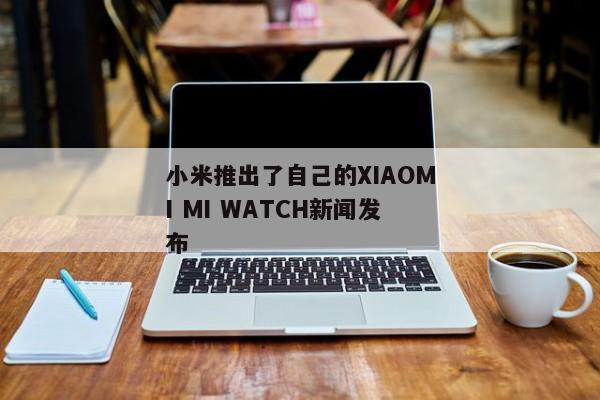 小米推出了自己的XIAOMI MI WATCH新闻发布