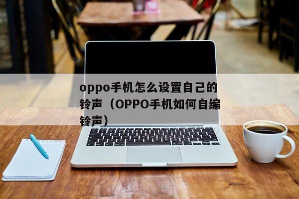 oppo手机怎么设置自己的铃声（OPPO手机如何自编铃声）