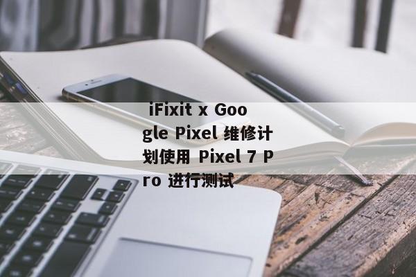  iFixit x Google Pixel 维修计划使用 Pixel 7 Pro 进行测试 