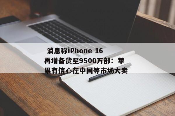  消息称iPhone 16再增备货至9500万部：苹果有信心在中国等市场大卖 