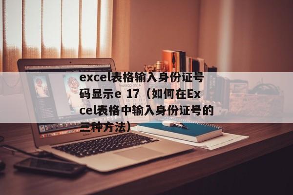 excel表格输入身份证号码显示e 17（如何在Excel表格中输入身份证号的三种方法）