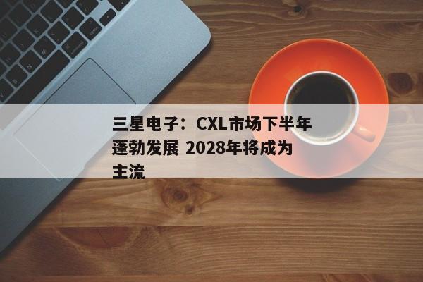 三星电子：CXL市场下半年蓬勃发展 2028年将成为主流