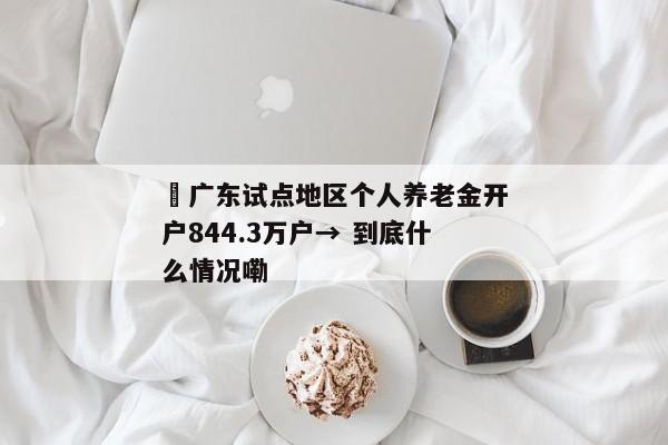 ​广东试点地区个人养老金开户844.3万户→ 到底什么情况嘞