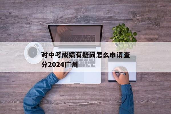 对中考成绩有疑问怎么申请查分2024广州
